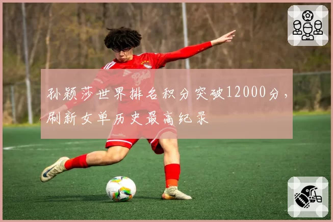 孙颖莎世界排名积分突破12000分,刷新女单历史最高纪录