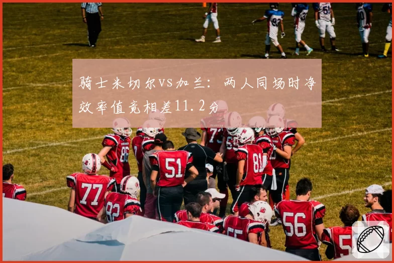 骑士米切尔vs加兰：两人同场时净效率值竟相差11.2分
