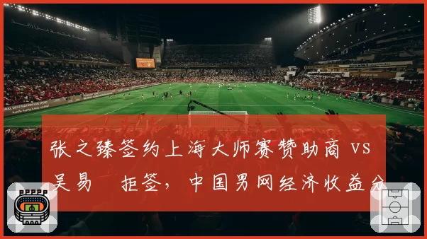 张之臻签约上海大师赛赞助商 vs 吴易昺拒签，中国男网经济收益分化明显