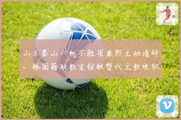 山东泰山六轮不胜崔康熙主动请辞,韩国籍助教金铉敏暂代主教练职务