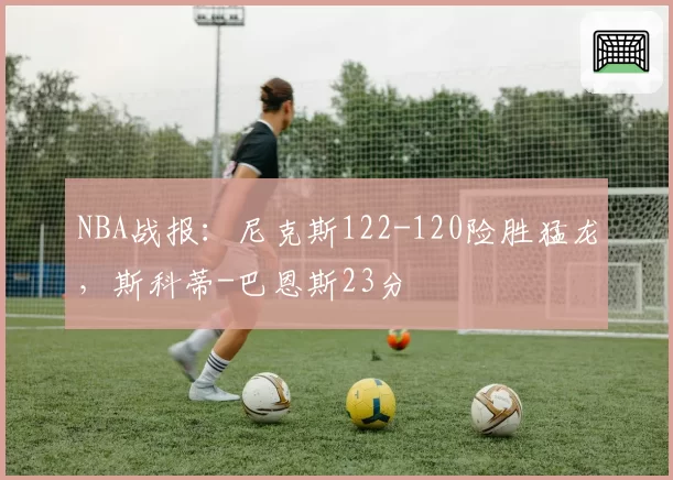 NBA战报:尼克斯122-120险胜猛龙,斯科蒂-巴恩斯23分
