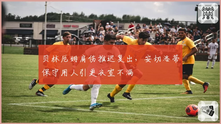 贝林厄姆肩伤推迟复出,安切洛蒂保守用人引更衣室不满