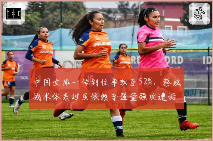 中国女排一传到位率跌至52%,蔡斌战术体系过度依赖李盈莹强攻遭诟病