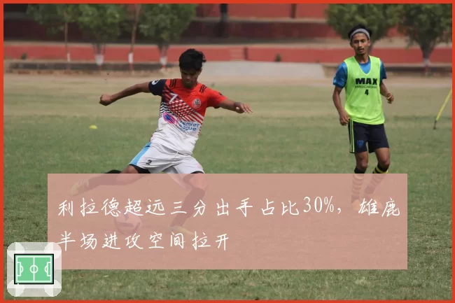 利拉德超远三分出手占比30%,雄鹿半场进攻空间拉开