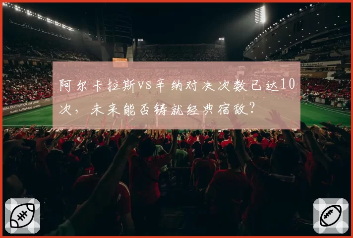阿尔卡拉斯vs辛纳对决次数已达10次,未来能否铸就经典宿敌?