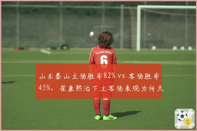 山东泰山主场胜率82% vs 客场胜率45%,崔康熙治下主客场表现为何天壤之别