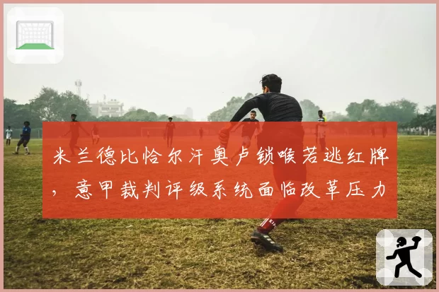 米兰德比恰尔汗奥卢锁喉若逃红牌,意甲裁判评级系统面临改革压力