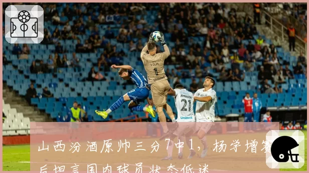 山西汾酒原帅三分7中1,杨学增赛后坦言国内球员状态低迷