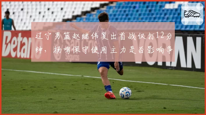 辽宁男篮赵继伟复出首战仅打12分钟，杨鸣保守使用主力是否影响争冠布局？