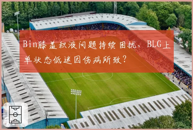 Bin膝盖积液问题持续困扰，BLG上单状态低迷因伤病所致？