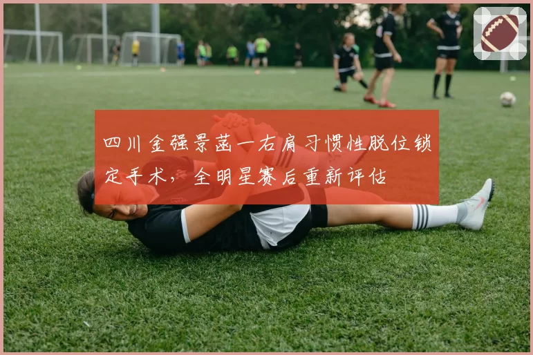 四川金强景菡一右肩习惯性脱位锁定手术,全明星赛后重新评估