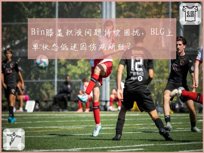 Bin膝盖积液问题持续困扰，BLG上单状态低迷因伤病所致？