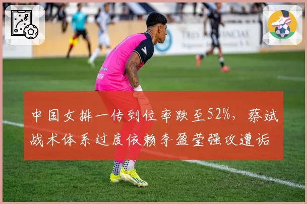 中国女排一传到位率跌至52%,蔡斌战术体系过度依赖李盈莹强攻遭诟病