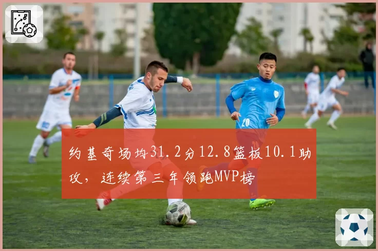 约基奇场均31.2分12.8篮板10.1助攻,连续第三年领跑MVP榜