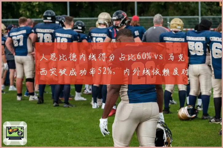 人恩比德内线得分占比60% vs 马克西突破成功率52%,内外线依赖度对比