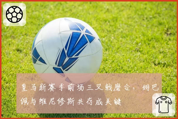 皇马新赛季前场三叉戟磨合,姆巴佩与维尼修斯共存成关键