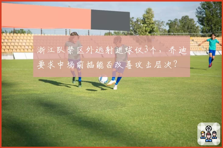 浙江队禁区外远射进球仅3个,乔迪要求中场前插能否改善攻击层次?