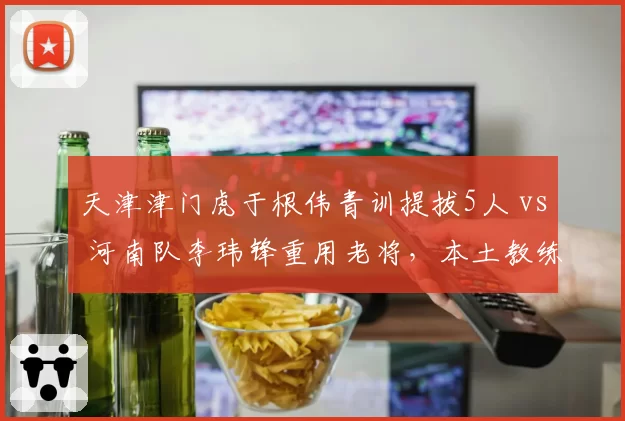 天津津门虎于根伟青训提拔5人 vs 河南队李玮锋重用老将,本土教练建队思路的代际碰撞