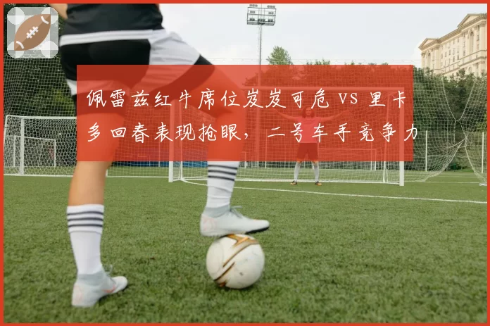 佩雷兹红牛席位岌岌可危 vs 里卡多回春表现抢眼,二号车手竞争力高下立判