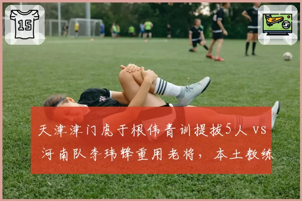 天津津门虎于根伟青训提拔5人 vs 河南队李玮锋重用老将,本土教练建队思路的代际碰撞