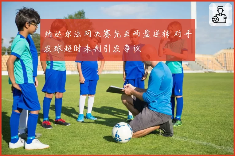 纳达尔法网决赛先丢两盘逆转 对手发球超时未判引发争议