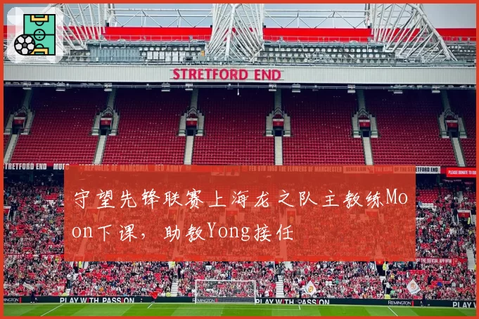 守望先锋联赛上海龙之队主教练Moon下课,助教Yong接任
