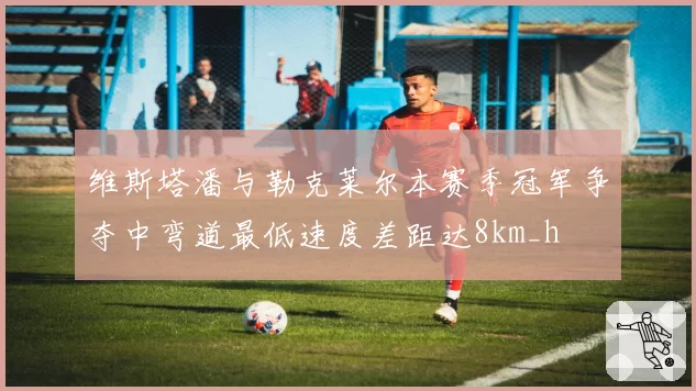 维斯塔潘与勒克莱尔本赛季冠军争夺中弯道最低速度差距达8km_h