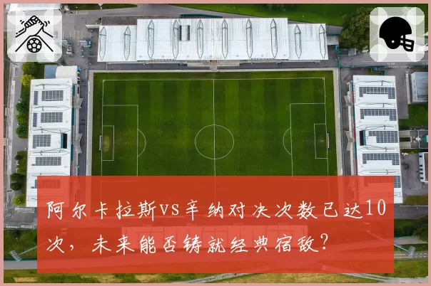 阿尔卡拉斯vs辛纳对决次数已达10次,未来能否铸就经典宿敌?