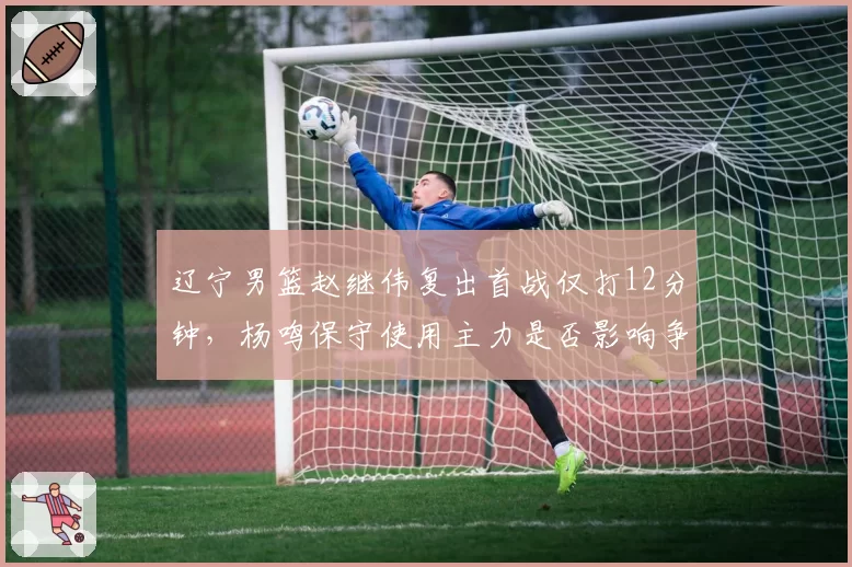 辽宁男篮赵继伟复出首战仅打12分钟，杨鸣保守使用主力是否影响争冠布局？