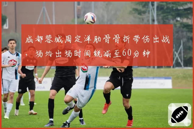 成都蓉城周定洋肋骨骨折带伤出战,场均出场时间锐减至60分钟