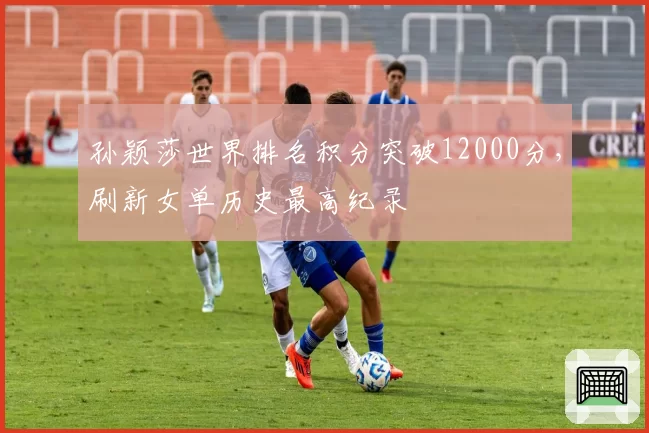 孙颖莎世界排名积分突破12000分,刷新女单历史最高纪录