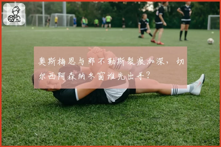 奥斯梅恩与那不勒斯裂痕加深,切尔西阿森纳冬窗谁先出手?