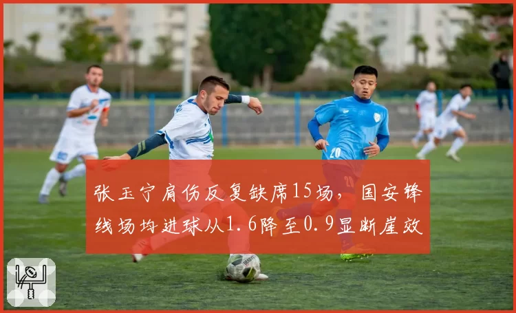 张玉宁肩伤反复缺席15场,国安锋线场均进球从1.6降至0.9显断崖效应