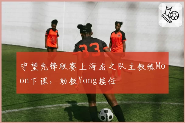 守望先锋联赛上海龙之队主教练Moon下课,助教Yong接任