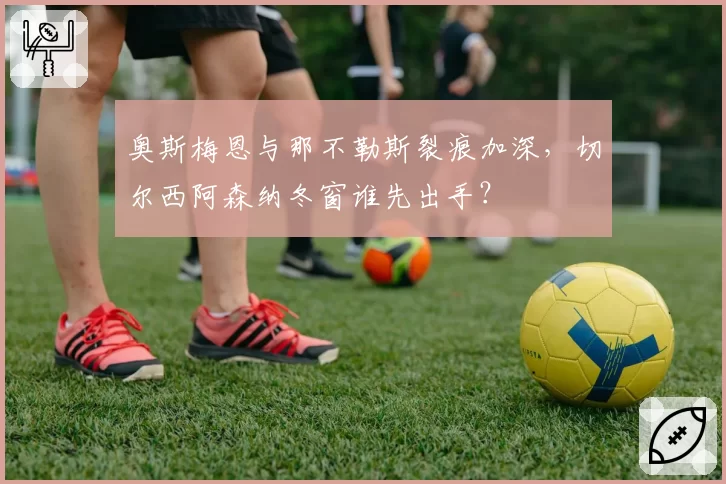 奥斯梅恩与那不勒斯裂痕加深,切尔西阿森纳冬窗谁先出手?