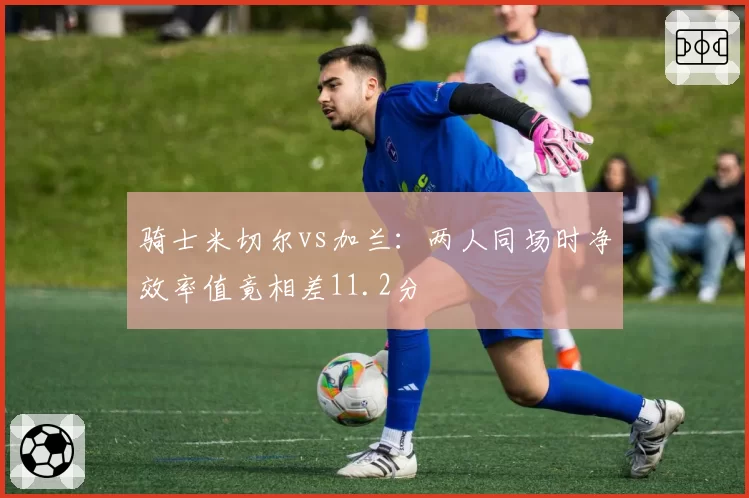 骑士米切尔vs加兰：两人同场时净效率值竟相差11.2分