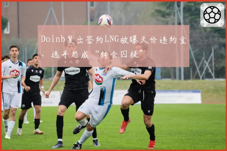 Doinb复出签约LNG被曝天价违约金，选手恐成“转会囚徒”