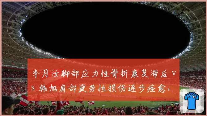 李月汝脚部应力性骨折康复滞后 vs 韩旭肩部疲劳性损伤逐步痊愈，女篮内线双塔健康状态对比明显