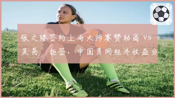 张之臻签约上海大师赛赞助商 vs 吴易昺拒签,中国男网经济收益分化明显