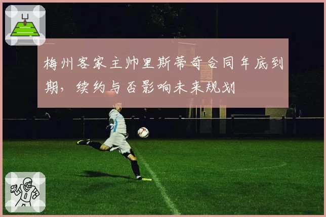 梅州客家主帅里斯蒂奇合同年底到期,续约与否影响未来规划