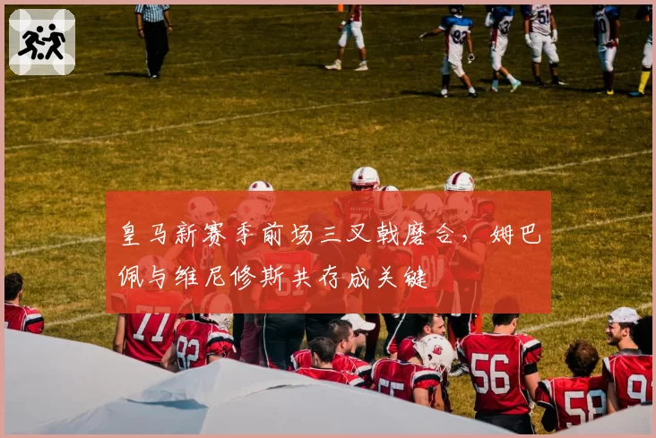 皇马新赛季前场三叉戟磨合,姆巴佩与维尼修斯共存成关键