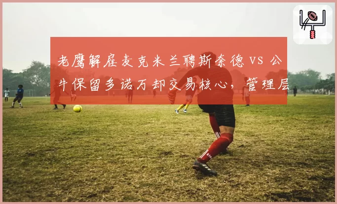 老鹰解雇麦克米兰聘斯奈德 vs 公牛保留多诺万却交易核心，管理层换帅与交易时机选择分化